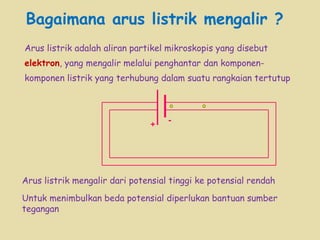 Bagaimana arus listrik mengalir ?   Arus listrik adalah aliran partikel mikroskopis yang disebut  elektron , yang mengalir melalui penghantar dan komponen-komponen listrik yang terhubung dalam suatu rangkaian tertutup + - Arus listrik mengalir dari potensial tinggi ke potensial rendah Untuk menimbulkan beda potensial diperlukan bantuan sumber tegangan 