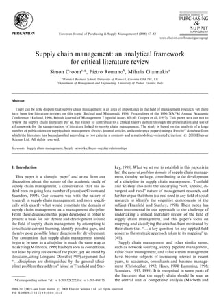 European Journal of Purchasing & Supply Management 6 (2000) 67}83




                   Supply chain management: an analytical framework
                              for critical literature review
                               Simon Croom *, Pietro Romano , Mihalis Giannakis
                                         Warwick Business School, University of Warwick, Coventry CV4 7AL, UK
                                      Department of Management and Engineering, University of Padua, Vicenza, Italy




Abstract

   There can be little dispute that supply chain management is an area of importance in the eld of management research, yet there
have been few literature reviews on this topic (Bechtel and Mulumudi, 1996, Proceedings of the 1996 NAPM Annual Academic
Conference; Harland, 1996, British Journal of Management 7 (special issue), 63}80; Cooper et al., 1997). This paper sets out not to
review the supply chain literature per se, but rather to contribute to a critical theory debate through the presentation and use of
a framework for the categorisation of literature linked to supply chain management. The study is based on the analysis of a large
number of publications on supply chain management (books, journal articles, and conference papers) using a Procite database from
which the literature has been classied according to two criteria: a content- and a methodology-oriented criterion.    2000 Elsevier
Science Ltd. All rights reserved.

Keywords: Supply chain management; Supply networks; Buyer}supplier relationships




1. Introduction                                                                      key, 1998). What we set out to establish in this paper is in
                                                                                     fact the general problem domain of supply chain manage-
   This paper is a thought paper' and arose from our                                ment, thereby, we hope, contributing to the development
discussions about the nature of the academic study of                                of a discipline in supply chain management. Traneld
supply chain management, a conversation that has in-                                 and Starkey also note the underlying `soft, applied, di-
deed been on going for a number of years (see Croom and                              vergent and rurala nature of management research, and
Saunders, 1995). Our concern was with the nature of                                  further argue that there is a real need in any eld of social
research in supply chain management, and more speci-                                research to identify the cognitive components of the
cally with exactly what would constitute the domain of                               subject (Traneld and Starkey, 1998). Their paper has
supply chain management as a management discipline.                                  been instrumental in our approach to the challenge of
From these discussions this paper developed in order to                              undertaking a critical literature review of the eld of
present a basis for our debate and development around                                supply chain management, and this paper's focus on
the eld of supply chain management by attempting to                                 mapping and classifying the area has been motivated by
consolidate current learning, identify possible gaps, and                            their claim that `2a key question for any applied eld
thereby pose possible future directions for development.                             concerns the strategic approach taken to its mappinga (p.
Our contention that supply chain management should                                   349).
begin to be seen as a discipline in much the same way as                                Supply chain management and other similar terms,
marketing (Malhotra, 1999) has been seen as contentious,                             such as network sourcing, supply pipeline management,
not least by early reviewers of the paper, yet we stand by                           value chain management, and value stream management
this claim, citing Long and Dowells (1989) argument that                             have become subjects of increasing interest in recent
`2disciplines are distinguished by the general (disci-                               years, to academics, consultants and business manage-
pline) problem they addressa (cited in Traneld and Star-                            ment (Christopher, 1992; Hines, 1994; Lamming, 1996;
                                                                                     Saunders, 1995, 1998). It is recognised in some parts of
                                                                                     the literature that the supply chain should be seen as
  * Corresponding author. Tel.: #1-203-528222; fax: #1-203-404175.                   the central unit of competitive analysis (Macbeth and

0969-7012/00/$ - see front matter             2000 Elsevier Science Ltd. All rights reserved.
PII: S 0 9 6 9 - 7 0 1 2 ( 9 9 ) 0 0 0 3 0 - 1
 