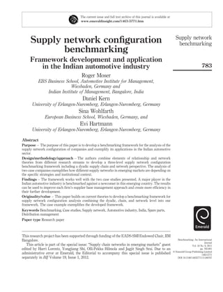 The current issue and full text archive of this journal is available at
                                      www.emeraldinsight.com/1463-5771.htm




                                                                                                                  Supply network
     Supply network conﬁguration                                                                                   benchmarking
            benchmarking
     Framework development and application
        in the Indian automotive industry                                                                                                783
                                       Roger Moser
          EBS Business School, Automotive Institute for Management,
                          Wiesbaden, Germany and
              Indian Institute of Management, Bangalore, India
                                        Daniel Kern
      University of Erlangen-Nuremberg, Erlangen-Nuremberg, Germany
                                     Sina Wohlfarth
               European Business School, Wiesbaden, Germany, and
                                      Evi Hartmann
      University of Erlangen-Nuremberg, Erlangen-Nuremberg, Germany

Abstract
Purpose – The purpose of this paper is to develop a benchmarking framework for the analysis of the
supply network conﬁguration of companies and exemplify its applications in the Indian automotive
sector.
Design/methodology/approach – The authors combine elements of relationship and network
theories from different research streams to develop a three-level supply network conﬁguration
benchmarking framework including a dyadic supply chain and network perspective. The analysis of
two case companies exempliﬁes how different supply networks in emerging markets are depending on
the speciﬁc strategies and institutional context.
Findings – The framework works well with the two case studies presented. A major player in the
Indian automotive industry is benchmarked against a newcomer in this emerging country. The results
can be used to improve each ﬁrm’s supplier base management approach and create more efﬁciency in
their further development.
Originality/value – This paper builds on current theories to develop a benchmarking framework for
supply network conﬁguration analysis combining the dyadic, chain, and network level into one
framework. The case example exempliﬁes the developed framework.
Keywords Benchmarking, Case studies, Supply network, Automotive industry, India, Spare parts,
Distribution management
Paper type Research paper



This research project has been supported through funding of the EADS-SMI Endowed Chair, IIM
Bangalore.                                                                                                         Benchmarking: An International
                                                                                                                                            Journal
   This article is part of the special issue: “Supply chain networks in emerging markets” guest                                 Vol. 18 No. 6, 2011
edited by Harri Lorentz, Yongjiang Shi, Olli-Pekka Hilmola and Jagjit Singh Srai. Due to an                                             pp. 783-801
                                                                                                                q Emerald Group Publishing Limited
administrative error at Emerald, the Editorial to accompany this special issue is published                                              1463-5771
separately in BIJ Volume 19, Issue 1, 2012.                                                                        DOI 10.1108/14635771111180707
 