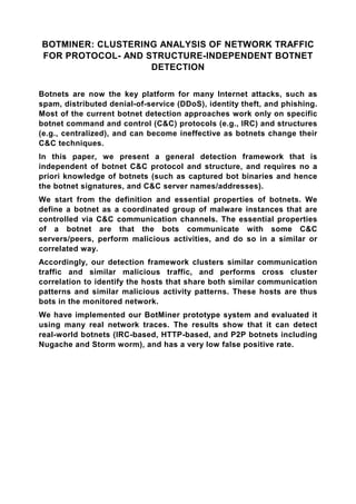 BOTMINER: CLUSTERING ANALYSIS OF NETWORK TRAFFIC
FOR PROTOCOL- AND STRUCTURE-INDEPENDENT BOTNET
                   DETECTION

Botnets are now the key platform for many Internet attacks, such as
spam, distributed denial-of-service (DDoS), identity theft, and phishing.
Most of the current botnet detection approaches work only on specific
botnet command and control (C&C) protocols (e.g., IRC) and structures
(e.g., centralized), and can become ineffective as botnets change their
C&C techniques.
In this paper, we present a general detection framework that is
independent of botnet C&C protocol and structure, and requires no a
priori knowledge of botnets (such as captured bot binaries and hence
the botnet signatures, and C&C server names/addresses).
We start from the definition and essential properties of botnets. We
define a botnet as a coordinated group of malware instances that are
controlled via C&C communication channels. The essential properties
of a botnet are that the bots communicate with some C&C
servers/peers, perform malicious activities, and do so in a similar or
correlated way.
Accordingly, our detection framework clusters similar communication
traffic and similar malicious traffic, and performs cross cluster
correlation to identify the hosts that share both similar communication
patterns and similar malicious activity patterns. These hosts are thus
bots in the monitored network.
We have implemented our BotMiner prototype system and evaluated it
using many real network traces. The results show that it can detect
real-world botnets (IRC-based, HTTP-based, and P2P botnets including
Nugache and Storm worm), and has a very low false positive rate.
 