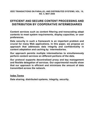 IEEE TRANSACTIONS ON PARALLEL AND DISTRIBUTED SYSTEMS, VOL. 19,
                        NO. 5, MAY 2008


EFFICIENT AND SECURE CONTENT PROCESSING AND
 DISTRIBUTION BY COOPERATIVE INTERMEDIARIES

Content services such as content filtering and transcoding adapt
contents to meet system requirements, display capacities, or user
preferences.
Data security in such a framework is an important problem and
crucial for many Web applications. In this paper, we propose an
approach that addresses data integrity and confidentiality in
content adaptation and caching by intermediaries.
Our approach permits multiple intermediaries to simultaneously
perform content services on different portions of the data.
Our protocol supports decentralized proxy and key management
and flexible delegation of services. Our experimental results show
that our approach is efficient and minimizes the amount of data
transmitted across the network.


Index Terms
Data sharing, distributed systems, integrity, security.
 