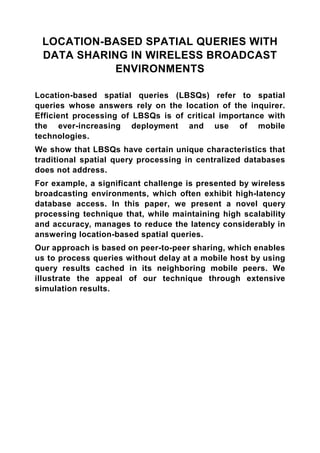 LOCATION-BASED SPATIAL QUERIES WITH
 DATA SHARING IN WIRELESS BROADCAST
            ENVIRONMENTS

Location-based spatial queries (LBSQs) refer to spatial
queries whose answers rely on the location of the inquirer.
Efficient processing of LBSQs is of critical importance with
the ever-increasing deployment and use of mobile
technologies.
We show that LBSQs have certain unique characteristics that
traditional spatial query processing in centralized databases
does not address.
For example, a significant challenge is presented by wireless
broadcasting environments, which often exhibit high-latency
database access. In this paper, we present a novel query
processing technique that, while maintaining high scalability
and accuracy, manages to reduce the latency considerably in
answering location-based spatial queries.
Our approach is based on peer-to-peer sharing, which enables
us to process queries without delay at a mobile host by using
query results cached in its neighboring mobile peers. We
illustrate the appeal of our technique through extensive
simulation results.
 