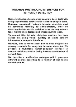 TOWARDS MULTIMODAL INTERFACES FOR
          INTRUSION DETECTION

Network intrusion detection has generally been dealt with
using sophisticated software and statistical analysis tools.
However, occasionally network intrusion detection must
be performed manually by administrators, either by
detecting the intruders in real-time or by revising network
logs, making this a tedious and timeconsuming labor.
To support this, intrusion detection analysis has been
carried out using visual, auditory or tactile sensory
information in computer interfaces.
However, little is known about how to best integrate the
sensory channels for analyzing intrusion detection. We
propose a multimodal human-computer interface to
analyze malicious attacks during forensic examination of
network logs.
We describe a sonification prototype which generates
different sounds according to a number of well-known
network attacks
 