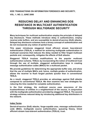 IEEE TRANSACTIONS ON INFORMATION FORENSICS AND SECURITY,
VOL. 1, NO. 2, JUNE 2006


       REDUCING DELAY AND ENHANCING DOS
     RESISTANCE IN MULTICAST AUTHENTICATION
          THROUGH MULTIGRADE SECURITY

Many techniques for multicast authentication employ the principle of delayed
key disclosure. These methods introduce delay in authentication, employ
receiver-side buffers, and are susceptible to denial-of-service (DoS) attacks.
Delayed key disclosure schemes have a binary concept of authentication and
do not incorporate any notion of partial trust.
This paper introduces staggered timed efficient stream loss-tolerant
authentication (TESLA), a method for achieving multigrade authentication in
multicast scenarios that reduces the delay needed to filter forged multicast
packets and, consequently, mitigates the effects of DoS attacks.
Staggered TESLA involves modifications to the popular multicast
authentication scheme, TESLA, by incorporating the notion of multilevel trust
through the use of multiple, staggered authentication keys in creating
message authentication codes (MACs) for a multicast packet.
We provide guidelines for determining the appropriate buffer size, and show
that the use of multiple MACs and, hence, multiple grades of authentication,
allows the receiver to flush forged packets quicker than in conventional
TESLA.
As a result, staggered TESLA provides an advantage against DoS attacks
compared to conventional TESLA. We then examine two new strategies for
reducing the time needed for complete authentication.
In the first strategy, the multicast source uses assurance of the
trustworthiness of entities in a neighborhood of the source, in conjunction
with the multigrade authentication provided by staggered TESLA. The second
strategy achieves reduced delay by introducing additional key distributors in
the network.


Index Terms
Denial-of-service (DoS) attacks, forge-capable area, message authentication
code (MAC), multigrade source authentication, queueing theory, timed
efficient stream loss-tolerant authentication (TESLA), trust.
 