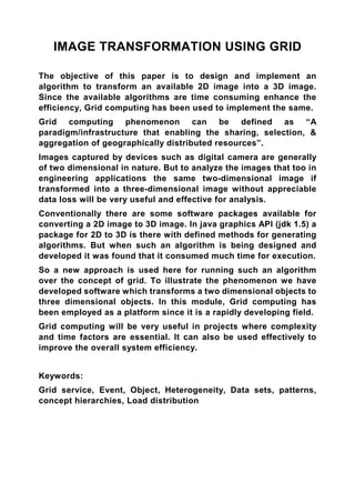 IMAGE TRANSFORMATION USING GRID

The objective of this paper is to design and implement an
algorithm to transform an available 2D image into a 3D image.
Since the available algorithms are time consuming enhance the
efficiency, Grid computing has been used to implement the same.
Grid computing phenomenon can be defined as “A
paradigm/infrastructure that enabling the sharing, selection, &
aggregation of geographically distributed resources”.
Images captured by devices such as digital camera are generally
of two dimensional in nature. But to analyze the images that too in
engineering applications the same two-dimensional image if
transformed into a three-dimensional image without appreciable
data loss will be very useful and effective for analysis.
Conventionally there are some software packages available for
converting a 2D image to 3D image. In java graphics API (jdk 1.5) a
package for 2D to 3D is there with defined methods for generating
algorithms. But when such an algorithm is being designed and
developed it was found that it consumed much time for execution.
So a new approach is used here for running such an algorithm
over the concept of grid. To illustrate the phenomenon we have
developed software which transforms a two dimensional objects to
three dimensional objects. In this module, Grid computing has
been employed as a platform since it is a rapidly developing field.
Grid computing will be very useful in projects where complexity
and time factors are essential. It can also be used effectively to
improve the overall system efficiency.


Keywords:
Grid service, Event, Object, Heterogeneity, Data sets, patterns,
concept hierarchies, Load distribution
 