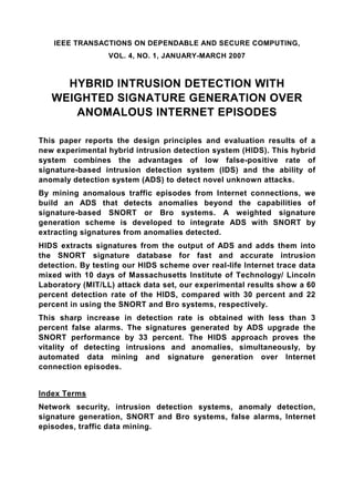 IEEE TRANSACTIONS ON DEPENDABLE AND SECURE COMPUTING,
                  VOL. 4, NO. 1, JANUARY-MARCH 2007



     HYBRID INTRUSION DETECTION WITH
   WEIGHTED SIGNATURE GENERATION OVER
      ANOMALOUS INTERNET EPISODES

This paper reports the design principles and evaluation results of a
new experimental hybrid intrusion detection system (HIDS). This hybrid
system combines the advantages of low false-positive rate of
signature-based intrusion detection system (IDS) and the ability of
anomaly detection system (ADS) to detect novel unknown attacks.
By mining anomalous traffic episodes from Internet connections, we
build an ADS that detects anomalies beyond the capabilities of
signature-based SNORT or Bro systems. A weighted signature
generation scheme is developed to integrate ADS with SNORT by
extracting signatures from anomalies detected.
HIDS extracts signatures from the output of ADS and adds them into
the SNORT signature database for fast and accurate intrusion
detection. By testing our HIDS scheme over real-life Internet trace data
mixed with 10 days of Massachusetts Institute of Technology/ Lincoln
Laboratory (MIT/LL) attack data set, our experimental results show a 60
percent detection rate of the HIDS, compared with 30 percent and 22
percent in using the SNORT and Bro systems, respectively.
This sharp increase in detection rate is obtained with less than 3
percent false alarms. The signatures generated by ADS upgrade the
SNORT performance by 33 percent. The HIDS approach proves the
vitality of detecting intrusions and anomalies, simultaneously, by
automated data mining and signature generation over Internet
connection episodes.


Index Terms
Network security, intrusion detection systems, anomaly detection,
signature generation, SNORT and Bro systems, false alarms, Internet
episodes, traffic data mining.
 