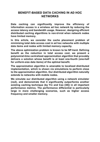 BENEFIT-BASED DATA CACHING IN AD HOC
                   NETWORKS

Data caching can significantly improve the efficiency of
information access in a wireless ad hoc network by reducing the
access latency and bandwidth usage. However, designing efficient
distributed caching algorithms is non-trivial when network nodes
have limited memory.
In this article, we consider the cache placement problem of
minimizing total data access cost in ad hoc networks with multiple
data items and nodes with limited memory capacity.
The above optimization problem is known to be NP-hard. Defining
benefit as the reduction in total access cost, we present a
polynomial-time centralized approximation algorithm that provably
delivers a solution whose benefit is at least one-fourth (one-half
for uniform-size data items) of the optimal benefit.
The approximation algorithm is amenable to localized distributed
implementation, which is shown via simulations to perform close
to the approximation algorithm. Our distributed algorithm naturally
extends to networks with mobile nodes.
We simulate our distributed algorithm using a network simulator
(ns2), and demonstrate that it significantly outperforms another
existing caching technique (by Yin and Cao [30]) in all important
performance metrics. The performance differential is particularly
large in more challenging scenarios, such as higher access
frequency and smaller memory.
 