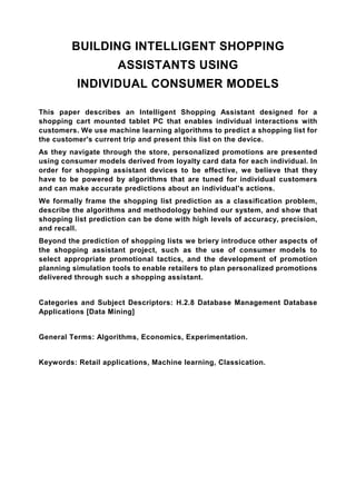 BUILDING INTELLIGENT SHOPPING
                     ASSISTANTS USING
          INDIVIDUAL CONSUMER MODELS

This paper describes an Intelligent Shopping Assistant designed for a
shopping cart mounted tablet PC that enables individual interactions with
customers. We use machine learning algorithms to predict a shopping list for
the customer's current trip and present this list on the device.
As they navigate through the store, personalized promotions are presented
using consumer models derived from loyalty card data for each individual. In
order for shopping assistant devices to be effective, we believe that they
have to be powered by algorithms that are tuned for individual customers
and can make accurate predictions about an individual's actions.
We formally frame the shopping list prediction as a classification problem,
describe the algorithms and methodology behind our system, and show that
shopping list prediction can be done with high levels of accuracy, precision,
and recall.
Beyond the prediction of shopping lists we briery introduce other aspects of
the shopping assistant project, such as the use of consumer models to
select appropriate promotional tactics, and the development of promotion
planning simulation tools to enable retailers to plan personalized promotions
delivered through such a shopping assistant.


Categories and Subject Descriptors: H.2.8 Database Management Database
Applications [Data Mining]


General Terms: Algorithms, Economics, Experimentation.


Keywords: Retail applications, Machine learning, Classication.
 