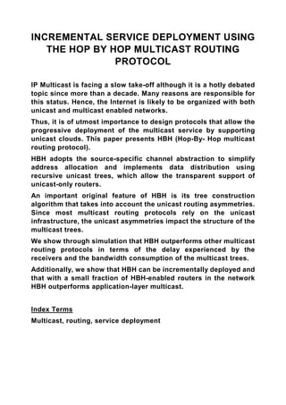 INCREMENTAL SERVICE DEPLOYMENT USING
   THE HOP BY HOP MULTICAST ROUTING
               PROTOCOL

IP Multicast is facing a slow take-off although it is a hotly debated
topic since more than a decade. Many reasons are responsible for
this status. Hence, the Internet is likely to be organized with both
unicast and multicast enabled networks.
Thus, it is of utmost importance to design protocols that allow the
progressive deployment of the multicast service by supporting
unicast clouds. This paper presents HBH (Hop-By- Hop multicast
routing protocol).
HBH adopts the source-specific channel abstraction to simplify
address allocation and implements data distribution using
recursive unicast trees, which allow the transparent support of
unicast-only routers.
An important original feature of HBH is its tree construction
algorithm that takes into account the unicast routing asymmetries.
Since most multicast routing protocols rely on the unicast
infrastructure, the unicast asymmetries impact the structure of the
multicast trees.
We show through simulation that HBH outperforms other multicast
routing protocols in terms of the delay experienced by the
receivers and the bandwidth consumption of the multicast trees.
Additionally, we show that HBH can be incrementally deployed and
that with a small fraction of HBH-enabled routers in the network
HBH outperforms application-layer multicast.


Index Terms
Multicast, routing, service deployment
 