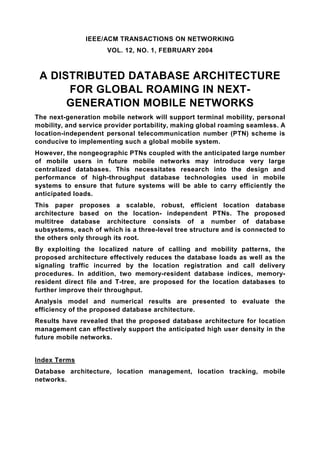 IEEE/ACM TRANSACTIONS ON NETWORKING
                      VOL. 12, NO. 1, FEBRUARY 2004



 A DISTRIBUTED DATABASE ARCHITECTURE
      FOR GLOBAL ROAMING IN NEXT-
      GENERATION MOBILE NETWORKS
The next-generation mobile network will support terminal mobility, personal
mobility, and service provider portability, making global roaming seamless. A
location-independent personal telecommunication number (PTN) scheme is
conducive to implementing such a global mobile system.
However, the nongeographic PTNs coupled with the anticipated large number
of mobile users in future mobile networks may introduce very large
centralized databases. This necessitates research into the design and
performance of high-throughput database technologies used in mobile
systems to ensure that future systems will be able to carry efficiently the
anticipated loads.
This paper proposes a scalable, robust, efficient location database
architecture based on the location- independent PTNs. The proposed
multitree database architecture consists of a number of database
subsystems, each of which is a three-level tree structure and is connected to
the others only through its root.
By exploiting the localized nature of calling and mobility patterns, the
proposed architecture effectively reduces the database loads as well as the
signaling traffic incurred by the location registration and call delivery
procedures. In addition, two memory-resident database indices, memory-
resident direct file and T-tree, are proposed for the location databases to
further improve their throughput.
Analysis model and numerical results are presented to evaluate the
efficiency of the proposed database architecture.
Results have revealed that the proposed database architecture for location
management can effectively support the anticipated high user density in the
future mobile networks.


Index Terms
Database architecture, location management, location tracking, mobile
networks.
 