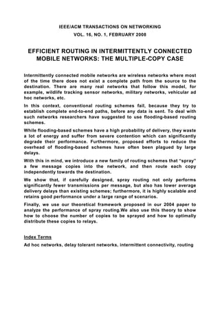IEEE/ACM TRANSACTIONS ON NETWORKING
                      VOL. 16, NO. 1, FEBRUARY 2008


 EFFICIENT ROUTING IN INTERMITTENTLY CONNECTED
   MOBILE NETWORKS: THE MULTIPLE-COPY CASE

Intermittently connected mobile networks are wireless networks where most
of the time there does not exist a complete path from the source to the
destination. There are many real networks that follow this model, for
example, wildlife tracking sensor networks, military networks, vehicular ad
hoc networks, etc.
In this context, conventional routing schemes fail, because they try to
establish complete end-to-end paths, before any data is sent. To deal with
such networks researchers have suggested to use flooding-based routing
schemes.
While flooding-based schemes have a high probability of delivery, they waste
a lot of energy and suffer from severe contention which can significantly
degrade their performance. Furthermore, proposed efforts to reduce the
overhead of flooding-based schemes have often been plagued by large
delays.
With this in mind, we introduce a new family of routing schemes that “spray”
a few message copies into the network, and then route each copy
independently towards the destination.
We show that, if carefully designed, spray routing not only performs
significantly fewer transmissions per message, but also has lower average
delivery delays than existing schemes; furthermore, it is highly scalable and
retains good performance under a large range of scenarios.
Finally, we use our theoretical framework proposed in our 2004 paper to
analyze the performance of spray routing.We also use this theory to show
how to choose the number of copies to be sprayed and how to optimally
distribute these copies to relays.


Index Terms
Ad hoc networks, delay tolerant networks, intermittent connectivity, routing
 
