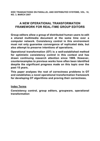 IEEE TRANSACTIONS ON PARALLEL AND DISTRIBUTED SYSTEMS, VOL. 18,
NO. 3, MARCH 2007



     A NEW OPERATIONAL TRANSFORMATION
   FRAMEWORK FOR REAL-TIME GROUP EDITORS

Group editors allow a group of distributed human users to edit
a shared multimedia document at the same time over a
computer network. Consistency control in this environment
must not only guarantee convergence of replicated data, but
also attempt to preserve intentions of operations.
Operational transformation (OT) is a well-established method
for optimistic consistency control in this context and has
drawn continuing research attention since 1989. However,
counterexamples to previous works have often been identified
despite the significant progress made on this topic over the
past 15 years.
This paper analyzes the root of correctness problems in OT
and establishes a novel operational transformation framework
for developing OT algorithms and proving their correctness.


Index Terms
Consistency control, group editors, groupware, operational
transformation
 