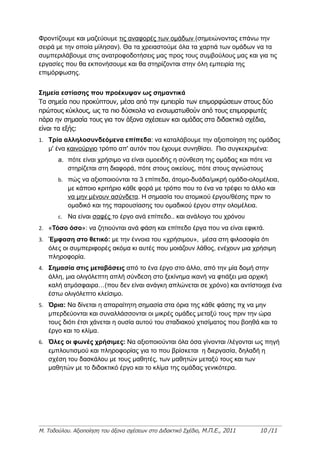 Φροντίζουμε και μαζεύουμε τις αναφορές των ομάδων (σημειώνοντας επάνω την
σειρά με την οποία μίλησαν). Θα τα χρειαστούμε όλα τα χαρτιά των ομάδων να τα
συμπεριλάβουμε στις ανατροφοδοτήσεις μας προς τους συμβούλους μας και για τις
εργασίες που θα εκπονήσουμε και θα στηρίζονται στην όλη εμπειρία της
επιμόρφωσης.


Σημεία εστίασης που προέκυψαν ως σημαντικά
Τα σημεία που προκύπτουν, μέσα από την εμπειρία των επιμορφώσεων στους δύο
πρώτους κύκλους, ως τα πιο δύσκολα να ενσωματωθούν από τους επιμορφωτές
πάρα ην σημασία τους για τον άξονα σχέσεων και ομάδας στα διδακτικά σχέδια,
είναι τα εξής:
1. Τρία αλληλοσυνδεόμενα επίπεδα: να καταλάβουμε την αξιοποίηση της ομάδας
   μ' ένα καινούργιο τρόπο απ' αυτόν που έχουμε συνηθίσει. Πιο συγκεκριμένα:
       a. πότε είναι χρήσιμο να είναι ομοειδής η σύνθεση της ομάδας και πότε να
          στηρίζεται στη διαφορά, πότε στους οικείους, πότε στους αγνώστους
       b. πώς να αξιοποιούνται τα 3 επίπεδα, άτομο-δυάδα/μικρή ομάδα-ολομέλεια,
           με κάποιο κριτήριο κάθε φορά με τρόπο που το ένα να τρέφει το άλλο και
           να μην μένουν ασύνδετα. Η σημασία του ατομικού έργου/θέσης πριν το
           ομαδικό και της παρουσίασης του ομαδικού έργου στην ολομέλεια.
       c. Να είναι σαφές το έργο ανά επίπεδο.. και ανάλογο του χρόνου
2. «Τόσο όσο»: να ζητιούνται ανά φάση και επίπεδο έργα που να είναι εφικτά.
3. Έμφαση στο θετικό: με την έννοια του «χρήσιμου», μέσα στη φιλοσοφία ότι
   όλες οι συμπεριφορές ακόμα κι αυτές που μοιάζουν λάθος, ενέχουν μια χρήσιμη
   πληροφορία.
4. Σημασία στις μεταβάσεις από το ένα έργο στο άλλο, από την μία δομή στην
   άλλη, μια ολιγόλεπτη απλή σύνδεση στο ξεκίνημα ικανή να φτιάξει μια αρχική
   καλή ατμόσφαιρα…(που δεν είναι ανάγκη απλώνεται σε χρόνο) και αντίστοιχα ένα
   έστω ολιγόλεπτο κλείσιμο.
5. Όρια: Να δίνεται η απαραίτητη σημασία στα όρια της κάθε φάσης πχ να μην
   μπερδεύονται και συναλλάσσονται οι μικρές ομάδες μεταξύ τους πριν την ώρα
   τους διότι έτσι χάνεται η ουσία αυτού του σταδιακού χτισίματος που βοηθά και το
   έργο και το κλίμα.
6. Όλες οι φωνές χρήσιμες: Να αξιοποιούνται όλα όσα γίνονται /λέγονται ως πηγή
   εμπλουτισμού και πληροφορίας για το που βρίσκεται η διεργασία, δηλαδή η
   σχέση του δασκάλου με τους μαθητές, των μαθητών μεταξύ τους και των
   μαθητών με το διδακτικό έργο και το κλίμα της ομάδας γενικότερα.




Μ. Τοδούλου. Αξιοποίηση του άξονα σχέσεων στο Διδακτικό Σχέδιο, Μ.Π.Ε., 2011   10 /11
 