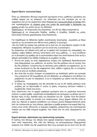 Σημείο Πρώτο: κοινωνική δομή

Όταν ως «δάσκαλοι» θέτουμε σημαντικά ερωτήματα στους «μαθητές» (μεγάλους και
παιδιά) αρχικά για να σκεφτούν την απάντηση και στη συνέχεια για να την
εκφράσουν και να την μοιραστούν κάνει διαφορά σε τι κοινωνική δομή το ζητάμε διότι
έτσι προσδιορίζεται το πλαίσιο μέσα στο οποίο θα αναπτυχθεί η διεργασία της
σχέσης μεταξύ των μελών και με τον Δάσκαλο:
Περίπτωση α: σε άτομα-μέλη της ολομέλειας των 20 της τάξης συγκριτικά με
Περίπτωση β: σε άτομα-μέλη δυάδας, τριάδας ή τετράδας, δηλαδή ως μέλος
κοινωνικής ενότητας χαμηλότερης πολυπλοκότητας.

Για παράδειγμα σε διδακτικό σχέδιο νεοελληνικής λογοτεχνίας γυμνασίου με θέμα
σχετικό με την μετανάστευση τίθεται στους μαθητές το ερώτημα:
«Αν ένα παιδί της ηλικίας σας μιλούσε για τη ζωή του, σε ποια θέματα νομίζετε ότι θα
αναφερόταν; Μπορείτε να μιλήσετε για τον εαυτό σας ή γενικότερα.»
Ας σκεφτούμε την οδηγία αυτή μαζί με τη φράση στη συνέχεια της περιγραφής του
σχεδίου «αφού δοθούν κάποιες απαντήσεις από τους μαθητές….»: πως συνδέεται
με τη δυναμική της ομάδας και το συγκινησιακό κλίμα που αναπτύσσεται όταν αυτή η
οδηγία υλοποιηθεί στην 20άδα; Ενδέχεται να συμβούν τα εξής:
1. Άτυπα και χωρίς να είναι εκφρασμένος στόχος στο σχεδιασμό διακινδυνεύεται
   ένας διαχωρισμός των μαθητών, σε αυτούς που θα μιλήσουν και σε αυτούς που
   δεν θα μιλήσουν, επιτρέποντας σε κάποιους μόνο μαθητές να εκφραστούν, με τη
   γενική συναίνεση ότι δεν θα εκφραστούν όλοι, καθότι ο χρόνος δεν το επιτρέπει
   αυτό να γίνει σε συνθήκη ολομέλειας.
2. Δεν είναι όλα τα μέλη «έτοιμα» να μοιραστούν με κατάλληλο τρόπο την εμπειρία
   τους μπροστά σε 20 συμμαθητές και στο δάσκαλο, με ενδεχόμενο ενώ θέλουν να
   μοιραστούν να μην το τολμήσουν, ή να το τολμήσουν με τρόπο που θα νιώσουν
   εκτεθειμένα.
3. Ο όγκος της πληροφορίας που θα κατατεθεί αν και τα 20 παιδιά μιλήσουν είναι
   μεγάλος για να αξιοποιηθεί σ’ εκείνη τη φάση, επομένως κάποιων παιδιών η
   συμβολή θα «πέσει στο κενό».
Στην περίπτωση που το αρχικό μοίρασμα εμπειριών γίνει σε μικρότερη κοινωνική
ενότητα, η μικρή ομάδα ευκολότερα αυτορυθμίζεται και λειτουργεί ως φίλτρο για το τι
θα βγει προς τα έξω, δηλαδή προς την ολομέλεια των 20. Σχεδόν ποτέ δεν βγαίνει
από την μικρή ομάδα το σύνολο των επικοινωνιών, όπως αρχικά τέθηκαν από τα
μέλη της. Αφενός οι αρχικές καταθέσεις των ατόμων μελών διαφοροποιούνται μέσα
από την επικοινωνία με τους άλλους, αφετέρου η ομάδα φτιάχνει ένα κορμό δικό της,
επάνω στον οποίο «δένονται» οι ατομικές συμβολές, φτιάχνοντας ένα υποστηρικτικό
πλαίσιο για την κάθε ατομική συμβολή, που παύει έτσι να είναι «ξεκρέμαστη» και
«μόνη».

Σημείο Δεύτερο: αξιοποίηση της προσωπικής εμπειρίας
Ο τρόπος που δίνουμε την οδηγία όταν αφορά ανάκληση προσωπικής εμπειρίας
είναι πολύ σημαντικός. Και πάλι δεν θέλουμε να λειτουργήσουμε διαχωριστικά
ανάμεσα στα παιδιά που θα μοιραστούν δική τους εμπειρία και σε αυτά που δεν θα

Μ. Τοδούλου. Αξιοποίηση του άξονα σχέσεων στο Διδακτικό Σχέδιο, Μ.Π.Ε., 2011   2 /11
 