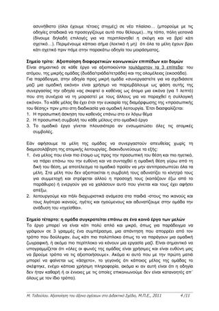 ασυνήθιστο (όλοι έχουμε τέτοιες στιγμές) σε νέο πλαίσιο… (μπορούμε με τις
   οδηγίες σταδιακά να προσεγγίζουμε αυτό που θέλουμε)…πχ τόπο, πόλη γειτονιά
   (δίνουμε δηλαδή επιλογές για να περιπλανηθεί η σκέψη και να βρεί κάτι
   σχετικό…). Περιμένουμε κάποιο σήμα (λεκτικό ή μη) ότι όλα τα μέλη έχουν βρει
   κάτι σχετικό πριν πάμε στην παρακάτω οδηγία του μοιράσματος.

Σημείο τρίτο: Αξιοποίηση διαφορετικών κοινωνικών επιπέδων και δομών
Είναι σημαντικό σε κάθε έργο να αξιοποιούνται τουλάχιστον τα 3 επίπεδα: του
ατόμου, της μικρής ομάδας (δυάδα/τριάδα/τετράδα) και της ολομέλειας (εικοσάδα).
Για παράδειγμα, στην οδηγία προς μικρή ομάδα «συνεργαστείτε για να σχεδιάσετε
μαζί μια ομαδική εικόνα» είναι χρήσιμο να παρεμβάλουμε ως φάση αυτής της
συνεργασίας την οδηγία «ας σκεφτεί ο καθένας ως άτομο μια εικόνα (για 1 λεπτό)
που στη συνέχεια να τη μοιραστεί με τους άλλους για να παραχθεί η συλλογική
εικόνα». Το κάθε μέλος θα έχει έτσι την ευκαιρία της διαμόρφωσης της «προσωπικής
του θέσης» πριν μπει στη διαδικασία για ομαδική λειτουργία. Έτσι διασφαλίζεται:
1. Η προσωπική άσκηση του καθενός επάνω στο εν λόγω θέμα
2. Η προσωπική συμβολή του κάθε μέλους στο ομαδικό έργο
3. Το ομαδικό έργο γίνεται πλουσιότερο αν ενσωματώσει όλες τις ατομικές
    συμβολές.

Εάν αφήσουμε τα μέλη της ομάδας να συνεργαστούν απευθείας χωρίς τη
διαμεσολάβηση της ατομικής λειτουργίας, διακινδυνεύουμε τα εξής:
1. ένα μέλος που είναι πιο έτοιμο ως προς την προσωπική του θέση και πιο ηγετικό,
   να πάρει επάνω του την ευθύνη και να συνταχθεί η ομαδική θέση γύρω από τη
   δική του θέση, με αποτέλεσμα το ομαδικό προϊόν να μην αντιπροσωπεύει όλα τα
   μέλη. Στα μέλη που δεν αξιοποιείται η συμβολή τους αδυνατίζει το κίνητρό τους
   για συμμετοχή και στρέφεται αλλού η προσοχή τους (κοιτάζουν έξω από το
   παράθυρο) ή ενεργούν για να χαλάσουν αυτό που γίνεται και τους έχει αφήσει
   απέξω.
2. λειτουργούμε και πάλι διαχωριστικά ανάμεσα στα παιδιά -στους πιο ικανούς και
   τους λιγότερο ικανούς, ηγέτες και ηγούμενους και αδυνατίζουμε στην ομάδα την
   ανάδυση του «ηγείσθαι».

Σημείο τέταρτο: η ομάδα συγκροτείται επάνω σε ένα κοινό έργο των μελών
Το έργο μπορεί να είναι κάτι πολύ απλό και μικρό, όπως για παράδειγμα να
γράψουν σε 3 γραμμές ένα συμπέρασμα, μια απάντηση που απορρέει από τον
τρόπο που δούλεψαν, έως κάτι πιο πολύπλοκο όπως το να παράγουν μια ομαδική
ζωγραφική, ή ακόμα πιο περίπλοκο να κάνουν μια εργασία μαζί. Είναι σημαντικό να
υπογραμμίζεται ότι «όλες οι φωνές της ομάδας είναι χρήσιμες και είναι ευθύνη μας
να βρούμε τρόπο να τις αξιοποιήσουμε». Ακόμα κι αυτό που με την πρώτη ματιά
μπορεί να φαίνεται ως «άσχετο», το γεγονός ότι κάποιος μέλος της ομάδας το
σκέφτηκε, ενέχει κάποια χρήσιμη πληροφορία, ακόμα κι αν αυτή είναι ότι η οδηγία
δεν ήταν καθαρή ή οι έννοιες με τις οποίες επικοινωνούμε δεν είναι κατανοητές απ΄
όλους με τον ίδιο τρόπο).


Μ. Τοδούλου. Αξιοποίηση του άξονα σχέσεων στο Διδακτικό Σχέδιο, Μ.Π.Ε., 2011   4 /11
 