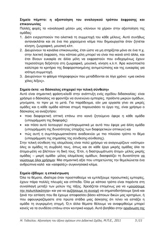 Σημείο πέμπτο: η αξιοποίηση του αναλογικού τρόπου έκφρασης και
επικοινωνίας
Πολλές φορές τα «αναλογικά μέσα» μας «λύνουν τα χέρια» στην αξιοποίηση της
ομάδας:
1. Διότι ενεργοποιούν πιο ολιστικά τη συμμετοχή του κάθε μέλους. Αυτό συνήθως
   αντανακλάται και σε ένα πιο χαρούμενο κλίμα που δημιουργείται όταν ζητιέται
   κίνηση, ζωγραφική, μουσική κλπ.
2. Διευρύνουν τα κανάλια επικοινωνίας, έτσι ώστε να μη στηρίζεται μόνο σε ένα π.χ.
   στην λεκτική έκφραση, που κάποια μέλη μπορεί να είναι πιο ικανά από άλλα, και
   έτσι δίνουν ευκαιρία σε άλλα μέλη να εκφραστούν που ενδεχομένως έχουν
   περισσότερη δεξιότητα στη ζωγραφική, μουσική, κίνηση κ.λ.π. Άρα ικανοποιείτα
   καλύτερα το κριτήριο της διαφοροποιημένης αντιμετώπισης και της ευκαιρίας για
   ισότιμη συμμετοχή.
3. Διευρύνουν το φάσμα πληροφοριών που μεταδίδονται σε λίγο χρόνο: «μια εικόνα
   χίλιες λέξεις».

Σημείο έκτο: «ο δάσκαλος επιχειρεί την τελική σύνθεση»
Αυτό είναι σημαντική φράση-κλειδί στην ανάπτυξη ενός σχεδίου διδασκαλίας: είναι
χρήσιμο ο δάσκαλος να φροντίζει να συνενώνει εμπειρίες, προϊόντα μικρών ομάδων,
μηνύματα, το πριν με το μετά. Για παράδειγμα, εάν μια εργασία γίνει σε μικρές
ομάδες και η κάθε ομάδα κάποια στιγμή παρουσιάσει το έργο της, είναι χρήσιμο ο
δάσκαλος να αναζητήσει:
• ποια διαφορετική οπτική επάνω στο κοινό ζητούμενο έφερε η κάθε ομάδα
   (υπογράμμιση της διαφοράς)
• και πόσο αυτό λειτουργεί συμπληρωματικά με αυτό που έφερε μια άλλη ομάδα
   (υπογράμμιση της δυνατότητας ύπαρξης των διαφορετικών οπτικών) και
• πώς αυτή η συμπληρωματικότατα αναδεικνύει με πιο πλούσιο τρόπο το θέμα
   (υπογράμμιση της σημασίας της σύνδεσης-σύνθεσης).
Στην τελική σύνθεση της ολομέλειας είναι πολύ χρήσιμο να αναγνωρίζουν «ισότιμα»
όλες οι ομάδες τη συμβολή τους, όπως και σε κάθε έργο μικρής ομάδας όλα τα
άτομα-μέλη να βλέπουν τη δική τους. Έτσι, η διαστρωμάτωση άτομο- μέλος μικρής
ομάδας – μικρή ομάδα- μέλος ολομέλειας ομάδων, διασφαλίζει τη δυνατότητα να
νιώσουμε όλοι χρήσιμοι: Μια σημαντική αξία που υπηρετώντας την θεμελιώνεται ένα
ανθρώπινα καλό και «ασφαλές» συγκινησιακό κλίμα.

Σημείο έβδομο: η επικέντρωση
Όλα τα θέματα, ιδιαίτερα όταν προσπαθούμε να εμπλέξουμε προσωπικές εμπειρίες,
έχουν πάρα πολλές πλευρές και επίπεδα. Όλα με κάποιο τρόπο είναι παρόντα στη
συναλλαγή μεταξύ των μελών της τάξης. Χρειάζεται επομένως για να «μειώσουμε
την πολυπλοκότητα» και για να αυξήσουμε τη συνοχή να σηματοδοτήσουμε ξανά και
ξανά την εστίαση που θα έχουμε αποφασίσει βάσει κάποιων δικών μας κριτηρίων, ή
που αφουγκραζόμαστε στα πρώτα στάδια μιας άσκησης ότι τείνει να εστιάζει η
ομάδα τη συγκριμένη στιγμή. Ό,τι άλλα θέματα θέλουμε να αναφερθούμε μπορεί
κανείς να τα συνδέσει επάνω στον κεντρικό κορμό. Αυτό βοηθάει στην οργάνωση της


Μ. Τοδούλου. Αξιοποίηση του άξονα σχέσεων στο Διδακτικό Σχέδιο, Μ.Π.Ε., 2011   5 /11
 