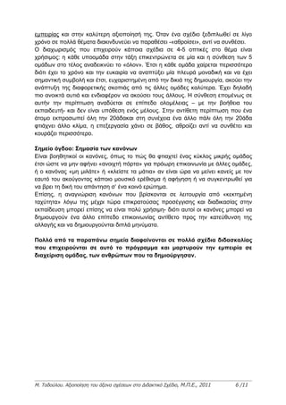εμπειρίας και στην καλύτερη αξιοποίησή της. Όταν ένα σχέδιο ξεδιπλωθεί σε λίγο
χρόνο σε πολλά θέματα διακινδυνεύει να παραθέσει -«αθροίσει», αντί να συνθέσει.
Ο διαχωρισμός που επιχειρούν κάποια σχέδια σε 4-5 οπτικές στο θέμα είναι
χρήσιμος: η κάθε υποομάδα στην τάξη επικεντρώνετα σε μία και η σύνθεση των 5
ομάδων στο τέλος αναδεικνύει το «όλον». Έτσι η κάθε ομάδα χαίρεται περισσότερο
διότι έχει το χρόνο και την ευκαιρία να αναπτύξει μία πλευρά μοναδική και να έχει
σημαντική συμβολή και έτσι, ευχαριστημένη από την δικιά της δημιουργία, ακούει την
ανάπτυξη της διαφορετικής σκοπιάς από τις άλλες ομάδες καλύτερα. Έχει δηλαδή
πιο ανοικτά αυτιά και ενδιαφέρον να ακούσει τους άλλους. Η σύνθεση επομένως σε
αυτήν την περίπτωση αναδύεται σε επίπεδο ολομέλειας – με την βοήθεια του
εκπαιδευτή- και δεν είναι υπόθεση ενός μέλους. Στην αντίθετη περίπτωση που ένα
άτομο εκπροσωπεί όλη την 20άδακαι στη συνέχεια ένα άλλο πάλι όλη την 20άδα
φτιάχνει άλλο κλίμα, η επεξεργασία χάνει σε βάθος, αθροίζει αντί να συνθέτει και
κουράζει περισσότερο.

Σημείο όγδοο: Σημασία των κανόνων
Είναι βοηθητικοί οι κανόνες, όπως το πώς θα φτιαχτεί ένας κύκλος μικρής ομάδας
έτσι ώστε να μην αφήνει «ανοιχτή πόρτα» για πρόωρη επικοινωνία με άλλες ομάδες,
ή ο κανόνας «μη μιλάτε» ή «κλείστε τα μάτια» αν είναι ώρα να μείνει κανείς με τον
εαυτό του ακούγοντας κάποιο μουσικό ερέθισμα ή αφήγηση ή να συγκεντρωθεί για
να βρει τη δική του απάντηση σ’ ένα κοινό ερώτημα.
Επίσης, η αναγνώριση κανόνων που βρίσκονται σε λειτουργία από «κεκτημένη
ταχύτητα» λόγω της μέχρι τώρα επικρατούσας προσέγγισης και διαδικασίας στην
εκπαίδευση μπορεί επίσης να είναι πολύ χρήσιμη- διότι αυτοί οι κανόνες μπορεί να
δημιουργούν ένα άλλο επίπεδο επικοινωνίας αντίθετο προς την κατεύθυνση της
αλλαγής και να δημιουργούνται διπλά μηνύματα.

Πολλά από τα παραπάνω σημεία διαφαίνονται σε πολλά σχέδια διδασκαλίας
που επιχειρούνται σε αυτό το πρόγραμμα και μαρτυρούν την εμπειρία σε
διαχείριση ομάδας, των ανθρώπων που τα δημιούργησαν.




Μ. Τοδούλου. Αξιοποίηση του άξονα σχέσεων στο Διδακτικό Σχέδιο, Μ.Π.Ε., 2011   6 /11
 