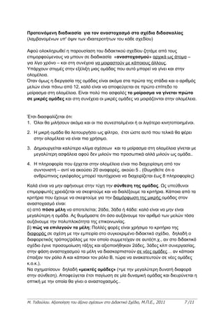 Προτεινόμενη διαδικασία για τον αναστοχασμό στα σχέδια διδασκαλίας
(λαμβανομένων υπ' όψιν των ιδιαιτεροτήτων του κάθε σχεδίου)

Αφού ολοκληρωθεί η παρουσίαση του διδακτικού σχεδίου ζητάμε από τους
επιμορφούμενους να μπουν σε διαδικασία «αναστοχασμού» αρχικά ως άτομα –
για λίγο χρόνο – και στη συνέχεια να μοιραστούν με κάποιους άλλους.
Υπάρχουν στιγμές στην εξέλιξη μιας ομάδας που αυτό μπορεί να γίνει και στην
ολομέλεια.
Όταν όμως η διεργασία της ομάδας είναι ακόμα στα πρώτα της στάδια και ο αριθμός
μελών είναι πάνω από 12, καλό είναι να αποφεύγεται σε πρώτο επίπεδο το
μοίρασμα στη ολομέλεια. Είναι πολύ πιο ασφαλές το μοίρασμα να γίνεται πρώτα
σε μικρές ομάδες και στη συνέχεια οι μικρές ομάδες να μοιράζονται στην ολομέλεια.


Έτσι διασφαλίζεται ότι:
1. Όλοι θα μιλήσουν ακόμα και οι πιο συνεσταλμένοι ή οι λιγότερο κινητοποιημένοι.

2. Η μικρή ομάδα θα λειτουργήσει ως φίλτρο, έτσι ώστε αυτό που τελικά θα φέρει
   στην ολομέλεια να είναι πιο χρήσιμο.

3. Δημιουργείται καλύτερο κλίμα σχέσεων και το μοίρασμα στη ολομέλεια γίνεται με
   μεγαλύτερη ασφάλεια αφού δεν μιλούν πιο προσωπικά αλλά μιλούν ως ομάδα..

4. Η πληροφορία που έρχεται στην ολομέλεια είναι πιο διαχειρίσιμη από τον
   συντονιστή – αντί να ακούσει 20 αναφορές, ακούει 5 . (Θυμηθείτε ότι ο
   ανθρώπινος εγκέφαλος μπορεί ταυτόχρονα να διαχειρίζεται έως 8 πληροφορίες)

Καλά είναι να μην αφήνουμε στην τύχη την σύνθεση της ομάδας. Ως υπεύθυνοι
επιμορφωτές χρειάζεται να σκεφτούμε και να διαλέξουμε τα κριτήρια. Κάποια από τα
κριτήρια που έχουμε να σκεφτούμε για την διαμόρφωση της μικρής ομάδας στον
αναστοχασμό είναι:
α) από πόσα μέλη να αποτελείται; 2άδα, 3άδα ή 4άδα: καλό είναι να μην είναι
μεγαλύτερη η ομάδα. Ας θυμόμαστε ότι όσο αυξάνουμε τον αριθμό των μελών τόσο
αυξάνουμε την πολυπλοκότητα της επικοινωνίας.
β) πώς να επιλεγούν τα μέλη; Πολλές φορές είναι χρήσιμο το κριτήριο της
διαφοράς σε σχέση με την εμπειρία στο συγκεκριμένο διδακτικό σχέδιο, δηλαδή ο
διαφορετικός τρόπος/ρόλος με τον οποίο συμμετείχαν σε αυτό(π.χ., αν στο διδακτικό
σχέδιο έγινε προσομοίωση τάξης και αξιοποιήθηκαν 2άδες, 3άδες κλπ συνεργασίας,
στην φάση αναστοχασμού τα μέλη να διασκορπιστούν σε νέες ομάδες… αν κάποιοι
έπαιξαν τον ρόλο Α και κάποιοι τον ρόλο Β, τώρα να ανακατευτούν σε νέες ομάδες
κ.ο.κ.).
Να σχηματίσουν δηλαδή «μεικτές ομάδες» (=με την μεγαλύτερη δυνατή διαφορά
στην σύνθεση). Αποφεύγεται έτσι παγίωση σε μία δυναμική ομάδας και διευρύνεται η
οπτική με την οποία θα γίνει ο αναστοχασμός..



Μ. Τοδούλου. Αξιοποίηση του άξονα σχέσεων στο Διδακτικό Σχέδιο, Μ.Π.Ε., 2011   7 /11
 