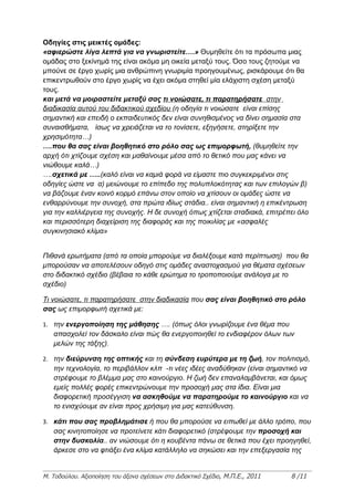 Οδηγίες στις μεικτές ομάδες:
«αφιερώστε λίγα λεπτά για να γνωριστείτε….» Θυμηθείτε ότι τα πρόσωπα μιας
ομάδας στο ξεκίνημά της είναι ακόμα μη οικεία μεταξύ τους. Όσο τους ζητούμε να
μπούνε σε έργο χωρίς μια ανθρώπινη γνωριμία προηγουμένως, ρισκάρουμε ότι θα
επικεντρωθούν στο έργο χωρίς να έχει ακόμα στηθεί μία ελάχιστη σχέση μεταξύ
τους.
και μετά να μοιραστείτε μεταξύ σας τι νοιώσατε, τι παρατηρήσατε στην
διαδικασία αυτού του διδακτικού σχεδίου (η οδηγία τι νοιώσατε είναι επίσης
σημαντική και επειδή ο εκπαιδευτικός δεν είναι συνηθισμένος να δίνει σημασία στα
συναισθήματα, ίσως να χρειάζεται να το τονίσετε, εξηγήσετε, στηρίξετε την
χρησιμότητα…)
….που θα σας είναι βοηθητικό στο ρόλο σας ως επιμορφωτή, (θυμηθείτε την
αρχή ότι χτίζουμε σχέση και μαθαίνουμε μέσα από το θετικό που μας κάνει να
νιώθουμε καλά…)
….σχετικά με …..(καλό είναι να καμιά φορά να είμαστε πιο συγκεκριμένοι στις
οδηγίες ώστε να α) μειώνουμε το επίπεδο της πολυπλοκότητας και των επιλογών β)
να βάζουμε έναν κοινό κορμό επάνω στον οποίο να χτίσουν οι ομάδες ώστε να
ενθαρρύνουμε την συνοχή, στα πρώτα ιδίως στάδια.. είναι σημαντική η επικέντρωση
για την καλλιέργεια της συνοχής. Η δε συνοχή όπως χτίζεται σταδιακά, επιτρέπει όλο
και περισσότερη διαχείριση της διαφοράς και της ποικιλίας με «ασφαλές
συγκινησιακό κλίμα»


Πιθανά ερωτήματα (από τα οποία μπορούμε να διαλέξουμε κατά περίπτωση) που θα
μπορούσαν να αποτελέσουν οδηγό στις ομάδες αναστοχασμού για θέματα σχέσεων
στο διδακτικό σχέδιο (βέβαια το κάθε ερώτημα το τροποποιούμε ανάλογα με το
σχέδιο)

Τι νοιώσατε, τι παρατηρήσατε στην διαδικασία που σας είναι βοηθητικό στο ρόλο
σας ως επιμορφωτή σχετικά με:

1. την ενεργοποίηση της μάθησης …. (όπως όλοι γνωρίζουμε ένα θέμα που
   απασχολεί τον δάσκαλο είναι πώς θα ενεργοποιηθεί το ενδιαφέρον όλων των
   μελών της τάξης).

2. την διεύρυνση της οπτικής και τη σύνδεση ευρύτερα με τη ζωή, τον πολιτισμό,
   την τεχνολογία, το περιβάλλον κλπ -τι νέες ιδέες αναδύθηκαν (είναι σημαντικό να
   στρέφουμε το βλέμμα μας στο καινούργιο. Η ζωή δεν επαναλαμβάνεται, και όμως
   εμείς πολλές φορές επικεντρώνουμε την προσοχή μας στα ίδια. Είναι μια
   διαφορετική προσέγγιση να ασκηθούμε να παρατηρούμε το καινούργιο και να
   το ενισχύουμε αν είναι προς χρήσιμη για μας κατεύθυνση.

3. κάτι που σας προβλημάτισε ή που θα μπορούσε να ειπωθεί με άλλο τρόπο, που
   σας κινητοποίησε να προτείνετε κάτι διαφορετικό (στρέφουμε την προσοχή και
   στην δυσκολία.. αν νιώσουμε ότι η κουβέντα πάνω σε θετικά που έχει προηγηθεί,
   άρκεσε στο να φτιάξει ένα κλίμα κατάλληλο να σηκώσει και την επεξεργασία της


Μ. Τοδούλου. Αξιοποίηση του άξονα σχέσεων στο Διδακτικό Σχέδιο, Μ.Π.Ε., 2011   8 /11
 