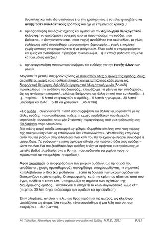 δυσκολίας και πάλι διατυπώνουμε έτσι την ερώτηση ώστε να τείνει η κουβέντα να
   αναζητήσει εναλλακτικούς τρόπους και όχι να επιμείνει σε κριτική..).

4. την αξιοποίηση του άξονα σχέσεις και ομάδα για την δημιουργία συνεργατικού
   κλίματος: να ασκούμαστε συνεχώς στο να παρατηρούμε την ομάδα.. που
   βρίσκεται.. τι διαπραγματεύεται.. ποια στιγμή αναδύθηκε ένα καλό κλίμα.. με γέλιο,
   χαλάρωση καλό συναίσθημα, ενεργοποίηση, δημιουργία… χωρίς επικρίσεις,
   χωρίς κάποιος να απομονώνεται ή να φεύγει κλπ. Είναι καλό οι επιμορφούμενοι
   και εμείς να αναδείξουμε τι βοήθησε το καλό κλίμα… ή τι έπαιξε ρόλο στο να μείνει
   κάποιο μέλος απέξω.)

5. την ενεργοποίηση προσωπικού κινήτρου και ευθύνης για την ένταξη όλων των
   μελών.

Μοιραστείτε μεταξύ σας φροντίζοντας να ακουστούν όλες οι φωνές της ομάδας, ιδίως
οι αντίθετες, χωρίς να αποκλειστεί καμιά, αντιμετωπίζοντας κάθε φωνή ως
διαφορετική θεώρηση, δηλαδή θεώρηση από άλλη οπτική γωνία (δηλαδή
προσκαλούμε την ανάδυση της διαφοράς.. ετοιμάζουμε τα μέλη να την υποδεχτούν..
όχι ως αντίρρηση επικριτική, αλλά ως διεύρυνση, ως άλλη οπτική που εμπλουτίζει…)
 (…περίπου… 5 λεπτά να φτιαχτούν οι ομάδες… 5 λεπτά η γνωριμία.. 30 λεπτά
μοίρασμα και άλλα …5-10 να γράψουν=….45 λεπτά)

«Ως ομάδα , συνεννοηθείτε τι από όσα συζητήσατε θα θέλατε να μοιραστείτε με τις
άλλες ομάδες, τι συναισθήματα, τι ιδέες, τι αρχές αναδύθηκαν που θεωρείτε
σημαντικές, συνοψίστε το σε μία-2 γραπτές παραγράφους που ο εκπρόσωπός σας
θα διαβάσει στην ολομέλεια».
[και πάλι η μικρή ομάδα λειτουργεί ως φίλτρο. Θυμηθείτε ότι ένας από τους νόμους
της επικοινωνίας είναι: «η επικοινωνία δεν επικοινωνείται» (Waztlawick) επομένως
αυτό που θα φέρουν στην ολομέλεια είναι κάτι που θα το έχουν φιλτράρει συνειδητά ή
ασυνείδητα. Το γράφουν – επίσης χρήσιμη οδηγία στα πρώτα στάδια μιας ομάδας –
ώστε να είναι ένα πιο ξεκάθαρο έργο ομάδας κι όχι να αφήνεται ο εκπρόσωπος με
μεγάλο βαθμό ελευθερίας στο τι θα πει.. που κινδυνεύει να γυρίσει προς το
προσωπικό και να αμελήσει το ομαδικό.)

Αφού ακουστούν οι αναφορές όλων των μικρών ομάδων, (με την σειρά που
αναδύονται , χωρίς προκαθορισμό), συνοψίζουμε υπογραμμίζοντας τι σημαντικό
καταλαβαίνουν οι ίδιοι (και μαθαίνουν….) από τη δουλειά των μικρών ομάδων και
διευκρινίζουν τυχόν απορίες. Ο επιμορφωτής κατά την κρίση του αξιοποιεί αυτό που
έγινε, συνθέτει τι είπαν κλπ, υπογραμμίζει τη σημασία των σχέσεων, της
διαμόρφωσης ομάδας… αναδεικνύει τι υπηρετεί το καλό συγκινησιακό κλίμα κλπ.
(περίπου 30 λεπτά για το άκουσμα των ομάδων και την σύνθεση)

Στην ολομέλεια, αν είναι η τελευταία δραστηριότητα της ημέρας, ως κλείσιμο
μοιράζονται ως άτομα, όλα τα μέλη, «ένα συναίσθημα ή μια λέξη που να τους
εκφράζει».(….8-10 λεπτά).



Μ. Τοδούλου. Αξιοποίηση του άξονα σχέσεων στο Διδακτικό Σχέδιο, Μ.Π.Ε., 2011   9 /11
 