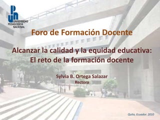 Alcanzar la calidad y la equidad educativa:
El reto de la formación docente
Sylvia B. Ortega Salazar
Rectora
Quito, Ecuador. 2010
Foro de Formación Docente
 