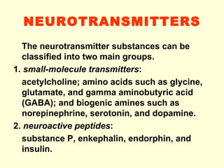 NEUROTRANSMITTERS The neurotransmitter substances can be classified into two main groups. 1.  small-molecule transmitters : acetylcholine; amino acids such as glycine, glutamate, and gamma aminobutyric acid (GABA); and biogenic amines such as norepinephrine, serotonin, and dopamine. 2.  neuroactive peptides : substance P, enkephalin, endorphin, and insulin. 