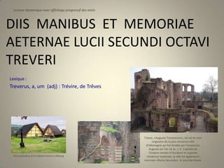 Lecture dynamique avec affichage progressif des mots



DIIS MANIBUS ET MEMORIAE
AETERNAE LUCII SECUNDI OCTAVI
TREVERI
Lexique :
Treverus, a, um (adj) : Trévire, de Trêves




                                                        Trèves, «Augusta Treverorum», tel est le nom
                                                               originaire de la plus ancienne ville
                                                         d'Allemagne qui fut fondée par l'empereur
                                                            Auguste en l’an 16 av. J.-C. Capitale de
                                                            l'Empire romain d'Occident et superbe
 Reconstitution d’un habitat trévire à Altburg            résidence impériale, la ville fut également
                                                        nommée «Roma Secunda», la seconde Rome.
 