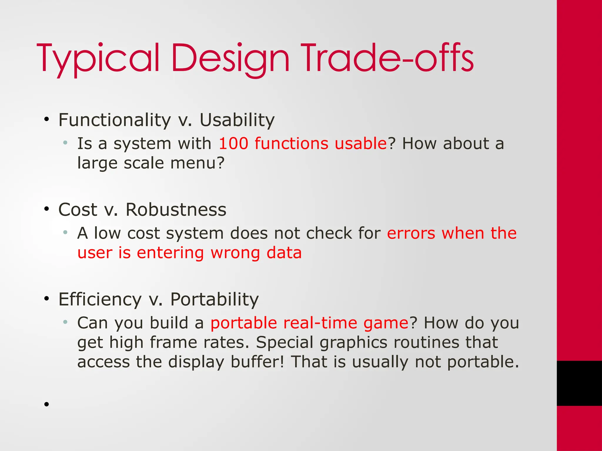 Typical Design Trade-offs
• Functionality v. Usability
• Is a system with 100 functions usable? How about a
large scale menu?
• Cost v. Robustness
• A low cost system does not check for errors when the
user is entering wrong data
• Efficiency v. Portability
• Can you build a portable real-time game? How do you
get high frame rates. Special graphics routines that
access the display buffer! That is usually not portable.
•
 
