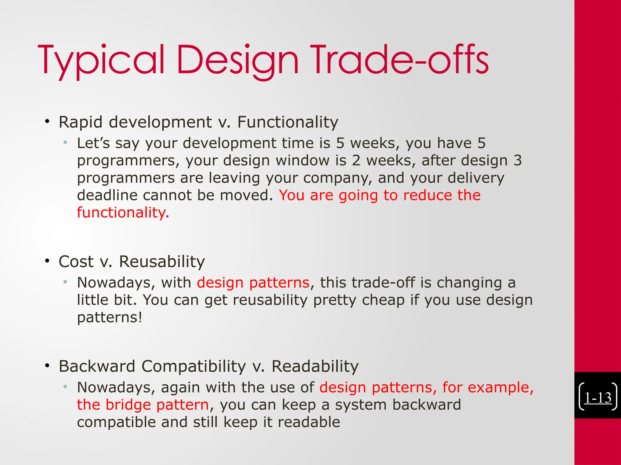 Typical Design Trade-offs
• Rapid development v. Functionality
• Let’s say your development time is 5 weeks, you have 5
programmers, your design window is 2 weeks, after design 3
programmers are leaving your company, and your delivery
deadline cannot be moved. You are going to reduce the
functionality.
• Cost v. Reusability
• Nowadays, with design patterns, this trade-off is changing a
little bit. You can get reusability pretty cheap if you use design
patterns!
• Backward Compatibility v. Readability
• Nowadays, again with the use of design patterns, for example,
the bridge pattern, you can keep a system backward
compatible and still keep it readable
1-13
 