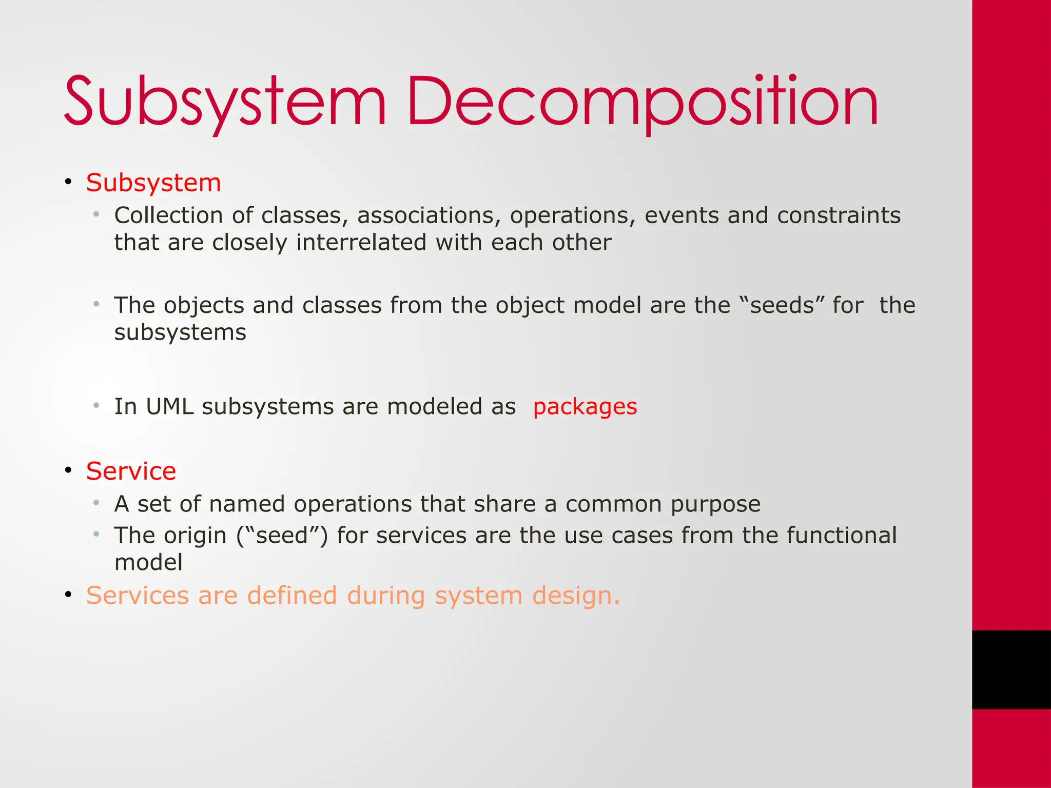 Subsystem Decomposition
• Subsystem
• Collection of classes, associations, operations, events and constraints
that are closely interrelated with each other
• The objects and classes from the object model are the “seeds” for the
subsystems
• In UML subsystems are modeled as packages
• Service
• A set of named operations that share a common purpose
• The origin (“seed”) for services are the use cases from the functional
model
• Services are defined during system design.
 