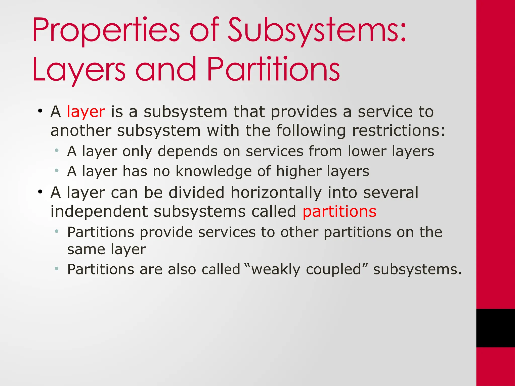 Properties of Subsystems:
Layers and Partitions
• A layer is a subsystem that provides a service to
another subsystem with the following restrictions:
• A layer only depends on services from lower layers
• A layer has no knowledge of higher layers
• A layer can be divided horizontally into several
independent subsystems called partitions
• Partitions provide services to other partitions on the
same layer
• Partitions are also called “weakly coupled” subsystems.
 