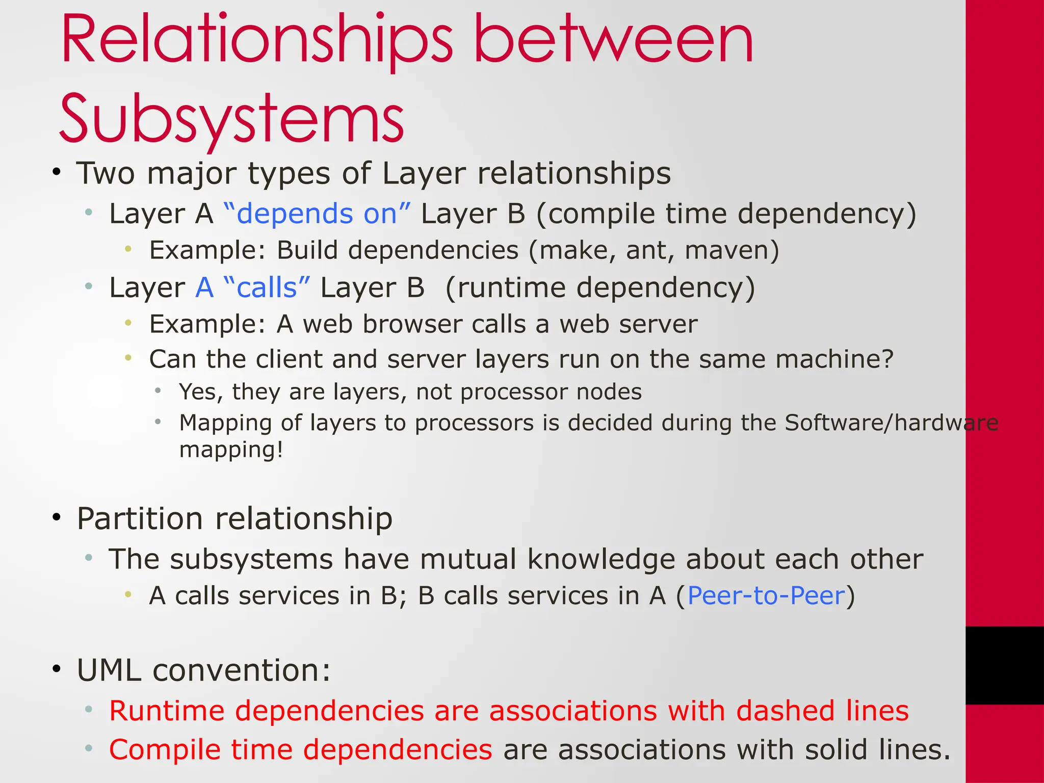 Relationships between
Subsystems
• Two major types of Layer relationships
• Layer A “depends on” Layer B (compile time dependency)
• Example: Build dependencies (make, ant, maven)
• Layer A “calls” Layer B (runtime dependency)
• Example: A web browser calls a web server
• Can the client and server layers run on the same machine?
• Yes, they are layers, not processor nodes
• Mapping of layers to processors is decided during the Software/hardware
mapping!
• Partition relationship
• The subsystems have mutual knowledge about each other
• A calls services in B; B calls services in A (Peer-to-Peer)
• UML convention:
• Runtime dependencies are associations with dashed lines
• Compile time dependencies are associations with solid lines.
 