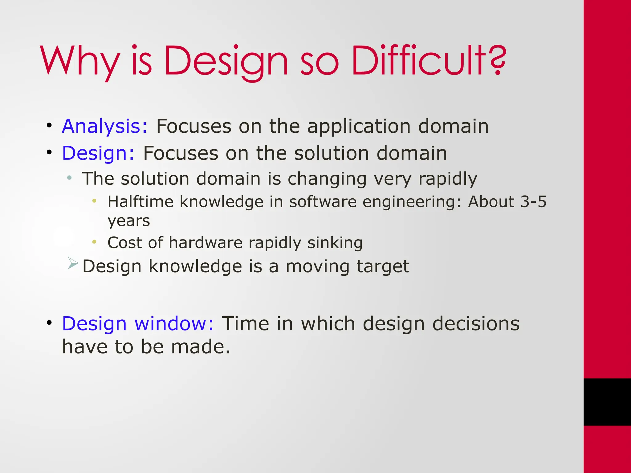 Why is Design so Difficult?
• Analysis: Focuses on the application domain
• Design: Focuses on the solution domain
• The solution domain is changing very rapidly
• Halftime knowledge in software engineering: About 3-5
years
• Cost of hardware rapidly sinking
Design knowledge is a moving target
• Design window: Time in which design decisions
have to be made.
 
