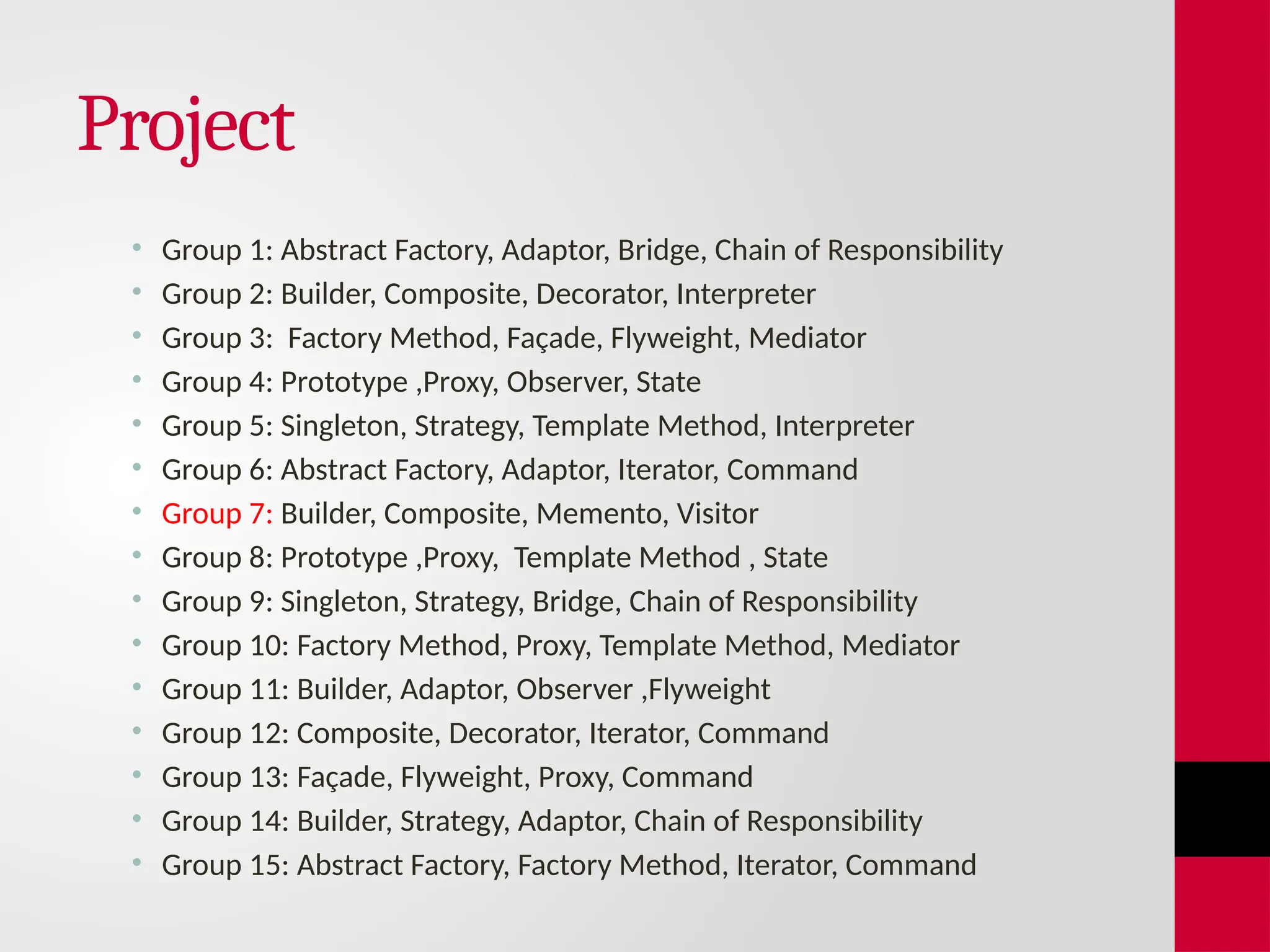 Project
• Group 1: Abstract Factory, Adaptor, Bridge, Chain of Responsibility
• Group 2: Builder, Composite, Decorator, Interpreter
• Group 3: Factory Method, Façade, Flyweight, Mediator
• Group 4: Prototype ,Proxy, Observer, State
• Group 5: Singleton, Strategy, Template Method, Interpreter
• Group 6: Abstract Factory, Adaptor, Iterator, Command
• Group 7: Builder, Composite, Memento, Visitor
• Group 8: Prototype ,Proxy, Template Method , State
• Group 9: Singleton, Strategy, Bridge, Chain of Responsibility
• Group 10: Factory Method, Proxy, Template Method, Mediator
• Group 11: Builder, Adaptor, Observer ,Flyweight
• Group 12: Composite, Decorator, Iterator, Command
• Group 13: Façade, Flyweight, Proxy, Command
• Group 14: Builder, Strategy, Adaptor, Chain of Responsibility
• Group 15: Abstract Factory, Factory Method, Iterator, Command
 