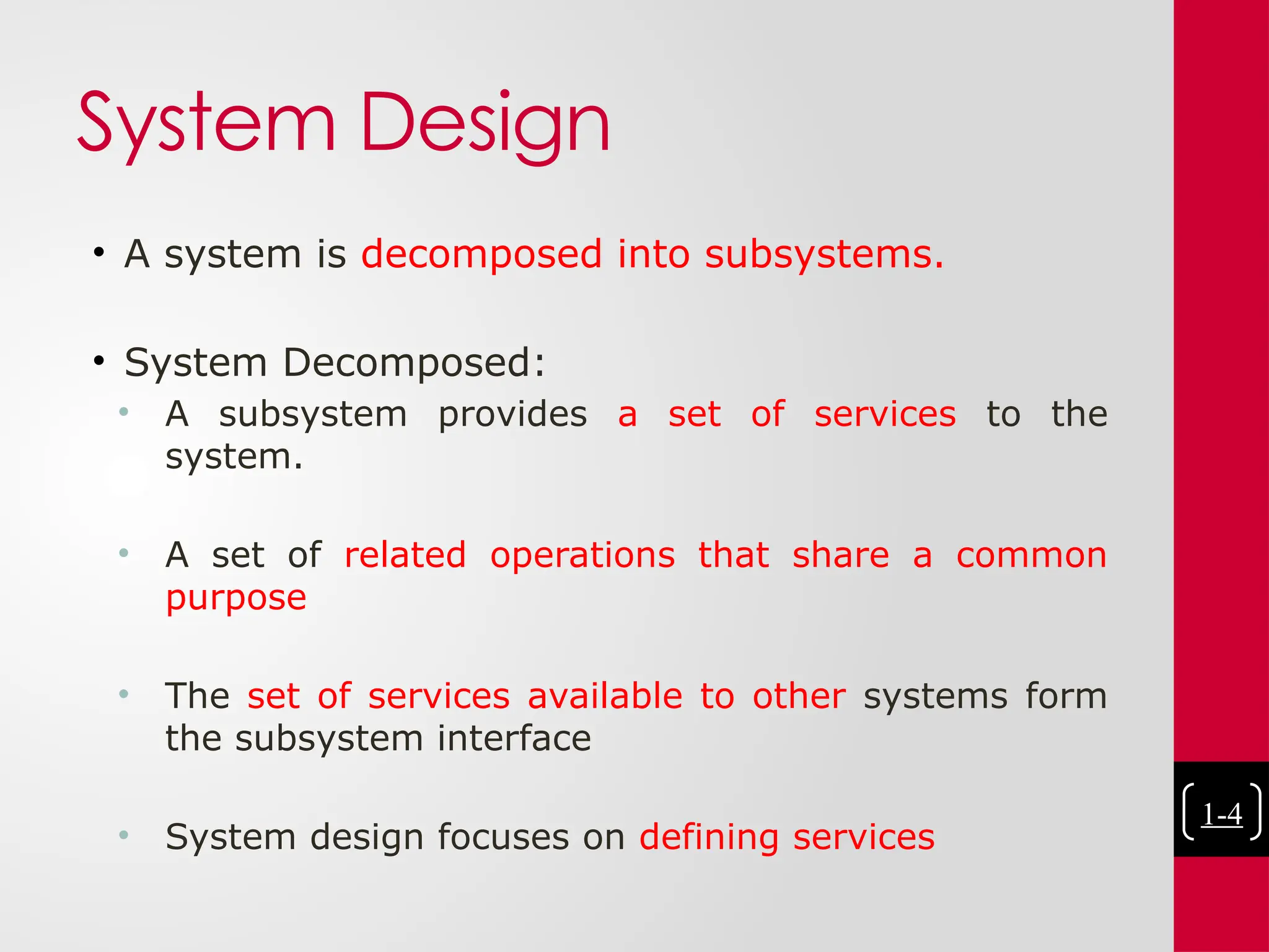 System Design
• A system is decomposed into subsystems.
• System Decomposed:
• A subsystem provides a set of services to the
system.
• A set of related operations that share a common
purpose
• The set of services available to other systems form
the subsystem interface
• System design focuses on defining services
1-4
 
