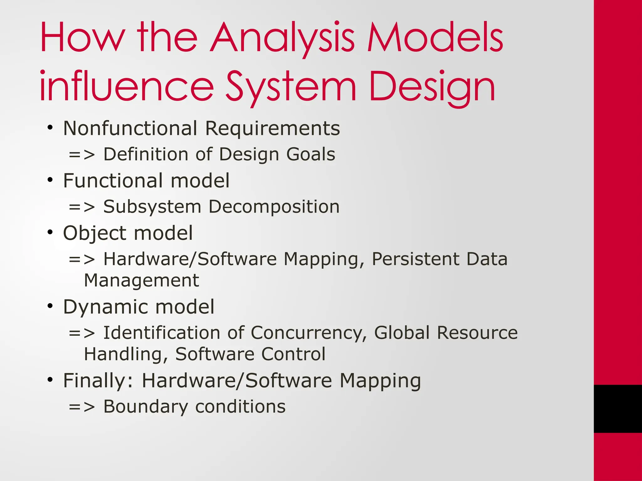 How the Analysis Models
influence System Design
• Nonfunctional Requirements
=> Definition of Design Goals
• Functional model
=> Subsystem Decomposition
• Object model
=> Hardware/Software Mapping, Persistent Data
Management
• Dynamic model
=> Identification of Concurrency, Global Resource
Handling, Software Control
• Finally: Hardware/Software Mapping
=> Boundary conditions
 