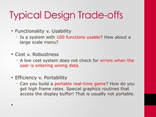 Typical Design Trade-offs
• Functionality v. Usability
• Is a system with 100 functions usable? How about a
large scale menu?
• Cost v. Robustness
• A low cost system does not check for errors when the
user is entering wrong data
• Efficiency v. Portability
• Can you build a portable real-time game? How do you
get high frame rates. Special graphics routines that
access the display buffer! That is usually not portable.
•
 
