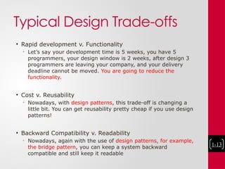 Typical Design Trade-offs
• Rapid development v. Functionality
• Let’s say your development time is 5 weeks, you have 5
programmers, your design window is 2 weeks, after design 3
programmers are leaving your company, and your delivery
deadline cannot be moved. You are going to reduce the
functionality.
• Cost v. Reusability
• Nowadays, with design patterns, this trade-off is changing a
little bit. You can get reusability pretty cheap if you use design
patterns!
• Backward Compatibility v. Readability
• Nowadays, again with the use of design patterns, for example,
the bridge pattern, you can keep a system backward
compatible and still keep it readable
1-13
 