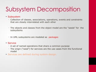 Subsystem Decomposition
• Subsystem
• Collection of classes, associations, operations, events and constraints
that are closely interrelated with each other
• The objects and classes from the object model are the “seeds” for the
subsystems
• In UML subsystems are modeled as packages
• Service
• A set of named operations that share a common purpose
• The origin (“seed”) for services are the use cases from the functional
model
• Services are defined during system design.
 
