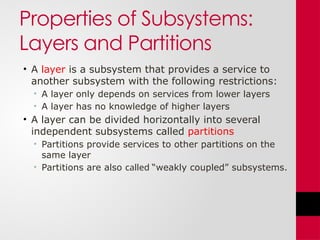 Properties of Subsystems:
Layers and Partitions
• A layer is a subsystem that provides a service to
another subsystem with the following restrictions:
• A layer only depends on services from lower layers
• A layer has no knowledge of higher layers
• A layer can be divided horizontally into several
independent subsystems called partitions
• Partitions provide services to other partitions on the
same layer
• Partitions are also called “weakly coupled” subsystems.
 