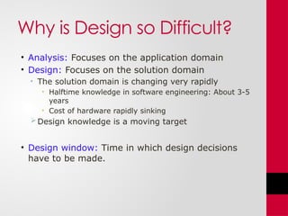 Why is Design so Difficult?
• Analysis: Focuses on the application domain
• Design: Focuses on the solution domain
• The solution domain is changing very rapidly
• Halftime knowledge in software engineering: About 3-5
years
• Cost of hardware rapidly sinking
Design knowledge is a moving target
• Design window: Time in which design decisions
have to be made.
 