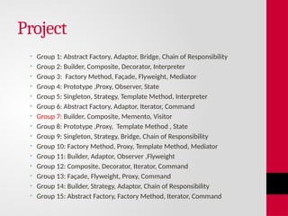 Project
• Group 1: Abstract Factory, Adaptor, Bridge, Chain of Responsibility
• Group 2: Builder, Composite, Decorator, Interpreter
• Group 3: Factory Method, Façade, Flyweight, Mediator
• Group 4: Prototype ,Proxy, Observer, State
• Group 5: Singleton, Strategy, Template Method, Interpreter
• Group 6: Abstract Factory, Adaptor, Iterator, Command
• Group 7: Builder, Composite, Memento, Visitor
• Group 8: Prototype ,Proxy, Template Method , State
• Group 9: Singleton, Strategy, Bridge, Chain of Responsibility
• Group 10: Factory Method, Proxy, Template Method, Mediator
• Group 11: Builder, Adaptor, Observer ,Flyweight
• Group 12: Composite, Decorator, Iterator, Command
• Group 13: Façade, Flyweight, Proxy, Command
• Group 14: Builder, Strategy, Adaptor, Chain of Responsibility
• Group 15: Abstract Factory, Factory Method, Iterator, Command
 