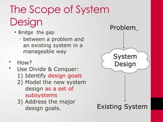 The Scope of System
Design
• Bridge the gap
• between a problem and
an existing system in a
manageable way
Problem
Existing System
System
Design
• How?
• Use Divide & Conquer:
1) Identify design goals
2) Model the new system
design as a set of
subsystems
3) Address the major
design goals.
 