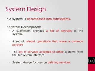 System Design
• A system is decomposed into subsystems.
• System Decomposed:
• A subsystem provides a set of services to the
system.
• A set of related operations that share a common
purpose
• The set of services available to other systems form
the subsystem interface
• System design focuses on defining services
1-4
 