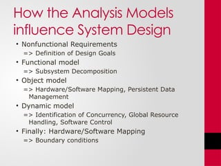 How the Analysis Models
influence System Design
• Nonfunctional Requirements
=> Definition of Design Goals
• Functional model
=> Subsystem Decomposition
• Object model
=> Hardware/Software Mapping, Persistent Data
Management
• Dynamic model
=> Identification of Concurrency, Global Resource
Handling, Software Control
• Finally: Hardware/Software Mapping
=> Boundary conditions
 