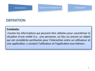 DEFINITION
10
Contexte:
«toutes les informations qui peuvent être utilisées pour caractériser la
situation d’une entité (i.e., une personne, un lieu ou encore un objet)
qui est considérée pertinente pour l’interaction entre un utilisateur et
une application, y compris l’utilisateur et l’application eux-mêmes»
Introduction Approches de développement Conclusion
 
