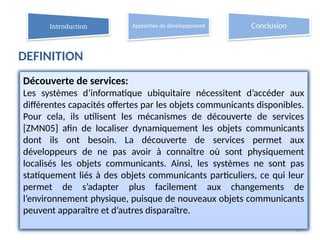 DEFINITION
11
Découverte de services:
Les systèmes d’informatique ubiquitaire nécessitent d’accéder aux
différentes capacités offertes par les objets communicants disponibles.
Pour cela, ils utilisent les mécanismes de découverte de services
[ZMN05] afin de localiser dynamiquement les objets communicants
dont ils ont besoin. La découverte de services permet aux
développeurs de ne pas avoir à connaître où sont physiquement
localisés les objets communicants. Ainsi, les systèmes ne sont pas
statiquement liés à des objets communicants particuliers, ce qui leur
permet de s’adapter plus facilement aux changements de
l’environnement physique, puisque de nouveaux objets communicants
peuvent apparaître et d’autres disparaître.
Introduction Approches de développement Conclusion
 