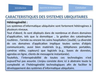 CARACTERISTIQUES DES SYSTEMES UBIQUITAIRES
12
Hétérogénéité :
Les systèmes d’informatique ubiquitaire sont fortement hétérogènes à
plusieurs niveaux.
Tout d’abord, ils sont déployés dans de nombreux et divers domaines
d’application, tels que la domotique , la gestion des catastrophes
routières , l’armée ou encore les soins hospitaliers [Jou06]. La diversité
de ces domaines d’application implique toutes sortes d’objets
communicants, aussi bien matériels (e.g., téléphones portables,
caméras vidéo, capteurs) que logiciels (e.g., bases de données,
agendas en ligne, clients de messagerie instantanée).
Toutefois, l’interopérabilité de toutes ces technologies n’est
aujourd’hui pas assurée. L’enjeu consiste donc ici à abstraire toute la
complexité et l’hétérogénéité technologiques afin de faciliter le
développement des systèmes d’informatique ubiquitaire.
Introduction Approches de développement Conclusion
 