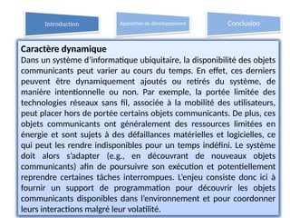 13
Caractère dynamique
Dans un système d’informatique ubiquitaire, la disponibilité des objets
communicants peut varier au cours du temps. En effet, ces derniers
peuvent être dynamiquement ajoutés ou retirés du système, de
manière intentionnelle ou non. Par exemple, la portée limitée des
technologies réseaux sans fil, associée à la mobilité des utilisateurs,
peut placer hors de portée certains objets communicants. De plus, ces
objets communicants ont généralement des ressources limitées en
énergie et sont sujets à des défaillances matérielles et logicielles, ce
qui peut les rendre indisponibles pour un temps indéfini. Le système
doit alors s’adapter (e.g., en découvrant de nouveaux objets
communicants) afin de poursuivre son exécution et potentiellement
reprendre certaines tâches interrompues. L’enjeu consiste donc ici à
fournir un support de programmation pour découvrir les objets
communicants disponibles dans l’environnement et pour coordonner
leurs interactions malgré leur volatilité.
Introduction Approches de développement Conclusion
 