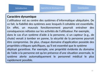 14
Caractère dynamique
L’utilisateur est au centre des systèmes d’informatique ubiquitaire. De
ce fait, la fiabilité des systèmes avec lesquels il cohabite est essentielle.
En effet, un mauvais fonctionnement pourrait entraîner des
conséquences néfastes sur les activités de l’utilisateur. Par exemple,
dans le cas d’un système d’aide à la personne, si un capteur (e.g., de
chute) venait à tomber en panne, la sécurité de la personne pourrait
être compromise. De plus, chaque domaine d’application possède des
propriétés critiques spécifiques, qu’il est essentiel que le système
déployé garantisse. Par exemple, une propriété évidente du domaine
de l’aide à la personne est qu’en présence d’une situation anormale, le
système alerte automatiquement le personnel médical le plus
rapidement possible.
Introduction Approches de développement Conclusion
 